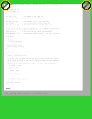 * a minimum delay between toggles to debounce the circuit (i.e. to ignore
* noise).
*
* David A. Mellis
* 21 November 2006
*/
int inPin = 2; // the number of the input pin
int outPin = 13; // the number of the output pin
int state = HIGH; // the current state of the output pin
int reading; // the current reading from the input pin
int previous = LOW; // the previous reading from the input pin
// the follow variables are long's because the time, measured in miliseconds,
// will quickly become a bigger number than can be stored in an int.
long time = 0; // the last time the output pin was toggled
long debounce = 200; // the debounce time, increase if the output flickers
void setup()
{
if (DEBUG)
Serial.begin(19200);
pinMode(inPin, INPUT);
pinMode(outPin, OUTPUT);
}
void loop()
{
reading = digitalRead(inPin);
// if the input just went from LOW and HIGH and we've waited long enough
// to ignore any noise on the circuit, toggle the output pin and remember
// the time
if (reading == HIGH && previous == LOW && millis() - time > debounce) {
if (state == HIGH)
state = LOW;
else
state = HIGH;
time = millis();
}
digitalWrite(outPin, state);
previous = reading;
}
Restore
Edit Page | Page History | Printable View | All Recent Site Changes
Ashifur Rahaman
C
lick
to
B
U
Y
N
O
W
!
PD F-XChange Edit
or
www
.
tracker-software.com
C
lick
to
B
U
Y
N
O
W
!
PD
F-XChange Edit
or
www
.
tracker-software
.com
 