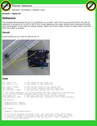 Arduino : Tutorial / Debounce
Learning Examples | Foundations | Hacking | Links
Examples > Digital I/O
Debounce
This example demonstrates the use of a pushbutton as a switch: each time you press the button, the LED (or
whatever) is turned on (if it's off) or off (if on). It also debounces the input, without which pressing the button
once would appear to the code as multiple presses. Makes use of the millis() function to keep track of the time
when the button is pressed.
Circuit
A push-button on pin 7 and an LED on pin 13.
Code
int inPin = 7; // the number of the input pin
int outPin = 13; // the number of the output pin
int state = HIGH; // the current state of the output pin
int reading; // the current reading from the input pin
int previous = LOW; // the previous reading from the input pin
// the follow variables are long's because the time, measured in miliseconds,
// will quickly become a bigger number than can be stored in an int.
long time = 0; // the last time the output pin was toggled
long debounce = 200; // the debounce time, increase if the output flickers
void setup()
{
pinMode(inPin, INPUT);
pinMode(outPin, OUTPUT);
}
void loop()
{
reading = digitalRead(inPin);
// if we just pressed the button (i.e. the input went from LOW to HIGH),
// and we've waited long enough since the last press to ignore any noise...
if (reading == HIGH && previous == LOW && millis() - time > debounce) {
// ... invert the output
Ashifur Rahaman
C
lick
to
B
U
Y
N
O
W
!
PD F-XChange Edit
or
www
.
tracker-software.com
C
lick
to
B
U
Y
N
O
W
!
PD
F-XChange Edit
or
www
.
tracker-software
.com
 
