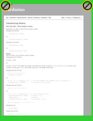 Arduino
Buy | Download | Getting Started | Learning | Reference | Hardware | FAQ Blog » | Forum » | Playground »
Tutorial.Loop History
Hide minor edits - Show changes to markup
September 23, 2007, at 08:37 PM by David A. Mellis -
Changed line 40 from:
digitalWrite(i, HIGH);
to:
digitalWrite(pins[i], HIGH);
Changed line 42 from:
digitalWrite(i, LOW);
to:
digitalWrite(pins[i], LOW);
Restore
April 22, 2007, at 12:20 PM by David A. Mellis -
Changed lines 18-19 from:
int timer = 100;
to:
int timer = 100; // The higher the number, the slower the timing. int pins[] = { 2, 3, 4, 5, 6, 7 }; // an array of pin
numbers int num_pins = 6; // the number of pins (i.e. the length of the array)
Changed lines 26-27 from:
for (i = 2; i <= 7; i++)
pinMode(i, OUTPUT);
to:
for (i = 0; i < num_pins; i++) // the array elements are numbered from 0 to num_pins - 1
pinMode(pins[i], OUTPUT); // set each pin as an output
Changed lines 34-39 from:
for (i = 2; i <= 7; i++) {
to:
for (i = 0; i < num_pins; i++) { // loop through each pin...
digitalWrite(pins[i], HIGH); // turning it on,
delay(timer); // pausing,
digitalWrite(pins[i], LOW); // and turning it off.
}
for (i = num_pins - 1; i >= 0; i--) {
Deleted line 42:
delay(timer);
Deleted lines 43-48:
for (i = 7; i >= 2; i--) {
Ashifur Rahaman
C
lick
to
B
U
Y
N
O
W
!
PD F-XChange Edit
or
www
.
tracker-software.com
C
lick
to
B
U
Y
N
O
W
!
PD
F-XChange Edit
or
www
.
tracker-software
.com
search
 