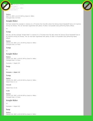digitalWrite(i, HIGH);
delay(timer);
digitalWrite(i, LOW);
delay(timer);
}
Restore
April 15, 2007, at 10:33 AM by David A. Mellis -
Changed lines 3-6 from:
Knight Rider
We have named this example in memory to a TV-series from the 80's where the famous David Hasselhoff had an AI machine
driving his Pontiac. The car had been augmented with plenty of LEDs in all possible sizes performing flashy effects.
to:
Loop
We also call this example "Knight Rider" in memory to a TV-series from the 80's where the famous David Hasselhoff had an
AI machine driving his Pontiac. The car had been augmented with plenty of LEDs in all possible sizes performing flashy
effects.
Restore
January 29, 2007, at 11:39 AM by David A. Mellis -
Changed lines 3-4 from:
Loop
to:
Knight Rider
Restore
January 28, 2007, at 05:01 AM by David A. Mellis -
Changed lines 1-4 from:
Examples > Digital I/O
loop
to:
Examples > Digital I/O
Loop
Restore
January 28, 2007, at 04:40 AM by David A. Mellis -
Added lines 11-12:
Circuit
Added lines 15-16:
Code
Restore
January 28, 2007, at 04:40 AM by David A. Mellis -
Changed lines 1-2 from:
Knight Rider
to:
Examples > Digital I/O
loop
Restore
January 28, 2007, at 04:28 AM by David A. Mellis -
Ashifur Rahaman
C
lick
to
B
U
Y
N
O
W
!
PD F-XChange Edit
or
www
.
tracker-software.com
C
lick
to
B
U
Y
N
O
W
!
PD
F-XChange Edit
or
www
.
tracker-software
.com
 