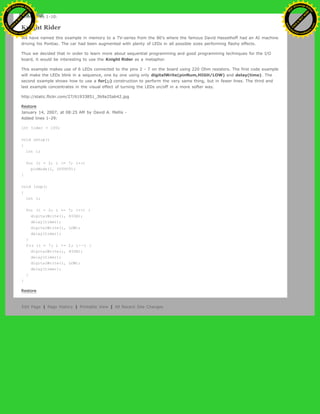 Added lines 1-10:
Knight Rider
We have named this example in memory to a TV-series from the 80's where the famous David Hasselhoff had an AI machine
driving his Pontiac. The car had been augmented with plenty of LEDs in all possible sizes performing flashy effects.
Thus we decided that in order to learn more about sequential programming and good programming techniques for the I/O
board, it would be interesting to use the Knight Rider as a metaphor.
This example makes use of 6 LEDs connected to the pins 2 - 7 on the board using 220 Ohm resistors. The first code example
will make the LEDs blink in a sequence, one by one using only digitalWrite(pinNum,HIGH/LOW) and delay(time). The
second example shows how to use a for(;;) construction to perform the very same thing, but in fewer lines. The third and
last example concentrates in the visual effect of turning the LEDs on/off in a more softer way.
http://static.flickr.com/27/61933851_3b9a25ab42.jpg
Restore
January 14, 2007, at 08:25 AM by David A. Mellis -
Added lines 1-29:
int timer = 100;
void setup()
{
int i;
for (i = 2; i <= 7; i++)
pinMode(i, OUTPUT);
}
void loop()
{
int i;
for (i = 2; i <= 7; i++) {
digitalWrite(i, HIGH);
delay(timer);
digitalWrite(i, LOW);
delay(timer);
}
for (i = 7; i >= 2; i--) {
digitalWrite(i, HIGH);
delay(timer);
digitalWrite(i, LOW);
delay(timer);
}
}
Restore
Edit Page | Page History | Printable View | All Recent Site Changes
Ashifur Rahaman
C
lick
to
B
U
Y
N
O
W
!
PD F-XChange Edit
or
www
.
tracker-software.com
C
lick
to
B
U
Y
N
O
W
!
PD
F-XChange Edit
or
www
.
tracker-software
.com
 