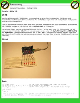 Arduino : Tutorial / Loop
Learning Examples | Foundations | Hacking | Links
Examples > Digital I/O
Loop
We also call this example "Knight Rider" in memory to a TV-series from the 80's where the famous David
Hasselhoff had an AI machine driving his Pontiac. The car had been augmented with plenty of LEDs in all possible
sizes performing flashy effects.
Thus we decided that in order to learn more about sequential programming and good programming techniques for
the I/O board, it would be interesting to use the Knight Rider as a metaphor.
This example makes use of 6 LEDs connected to the pins 2 - 7 on the board using 220 Ohm resistors. The first
code example will make the LEDs blink in a sequence, one by one using only digitalWrite(pinNum,HIGH/LOW)
and delay(time). The second example shows how to use a for(;;) construction to perform the very same thing,
but in fewer lines. The third and last example concentrates in the visual effect of turning the LEDs on/off in a more
softer way.
Circuit
Code
int timer = 100; // The higher the number, the slower the timing.
int pins[] = { 2, 3, 4, 5, 6, 7 }; // an array of pin numbers
int num_pins = 6; // the number of pins (i.e. the length of the array)
void setup()
{
int i;
for (i = 0; i < num_pins; i++) // the array elements are numbered from 0 to num_pins - 1
pinMode(pins[i], OUTPUT); // set each pin as an output
}
Ashifur Rahaman
C
lick
to
B
U
Y
N
O
W
!
PD F-XChange Edit
or
www
.
tracker-software.com
C
lick
to
B
U
Y
N
O
W
!
PD
F-XChange Edit
or
www
.
tracker-software
.com
 