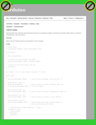 Arduino
Buy | Download | Getting Started | Learning | Reference | Hardware | FAQ Blog » | Forum » | Playground »
Learning Examples | Foundations | Hacking | Links
Examples > Communication
ASCII Table
Demonstrates the advanced serial printing functions by generating a table of characters and their ASCII values in decimal,
hexadecimal, octal, and binary.
Circuit
None, but the Arduino has to be connected to the computer.
Code
// ASCII Table
// by Nicholas Zambetti <http://www.zambetti.com>
void setup()
{
Serial.begin(9600);
// prints title with ending line break
Serial.println("ASCII Table ~ Character Map");
// wait for the long string to be sent
delay(100);
}
int number = 33; // first visible character '!' is #33
void loop()
{
Serial.print(number, BYTE); // prints value unaltered, first will be '!'
Serial.print(", dec: ");
Serial.print(number); // prints value as string in decimal (base 10)
// Serial.print(number, DEC); // this also works
Serial.print(", hex: ");
Serial.print(number, HEX); // prints value as string in hexadecimal (base 16)
Serial.print(", oct: ");
Serial.print(number, OCT); // prints value as string in octal (base 8)
Serial.print(", bin: ");
Serial.println(number, BIN); // prints value as string in binary (base 2)
// also prints ending line break
// if printed last visible character '~' #126 ...
if(number == 126) {
// loop forever
while(true) {
continue;
}
}
Ashifur Rahaman
C
lick
to
B
U
Y
N
O
W
!
PD F-XChange Edit
or
www
.
tracker-software.com
C
lick
to
B
U
Y
N
O
W
!
PD
F-XChange Edit
or
www
.
tracker-software
.com
search
 