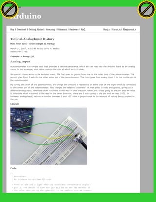 Arduino
Buy | Download | Getting Started | Learning | Reference | Hardware | FAQ Blog » | Forum » | Playground »
Tutorial.AnalogInput History
Hide minor edits - Show changes to markup
March 25, 2007, at 02:49 AM by David A. Mellis -
Added lines 1-43:
Examples > Analog I/O
Analog Input
A potentiometer is a simple knob that provides a variable resistance, which we can read into the Arduino board as an analog
value. In this example, that value controls the rate at which an LED blinks.
We connect three wires to the Arduino board. The first goes to ground from one of the outer pins of the potentiometer. The
second goes from 5 volts to the other outer pin of the potentiometer. The third goes from analog input 2 to the middle pin of
the potentiometer.
By turning the shaft of the potentiometer, we change the amount of resistence on either side of the wiper which is connected
to the center pin of the potentiometer. This changes the relative "closeness" of that pin to 5 volts and ground, giving us a
different analog input. When the shaft is turned all the way in one direction, there are 0 volts going to the pin, and we read
0. When the shaft is turned all the way in the other direction, there are 5 volts going to the pin and we read 1023. In
between, analogRead() returns a number between 0 and 1023 that is proportional to the amount of voltage being applied to
the pin.
Circuit
Code
/*
* AnalogInput
* by DojoDave <http://www.0j0.org>
*
* Turns on and off a light emitting diode(LED) connected to digital
* pin 13. The amount of time the LED will be on and off depends on
* the value obtained by analogRead(). In the easiest case we connect
Ashifur Rahaman
C
lick
to
B
U
Y
N
O
W
!
PD F-XChange Edit
or
www
.
tracker-software.com
C
lick
to
B
U
Y
N
O
W
!
PD
F-XChange Edit
or
www
.
tracker-software
.com
search
 