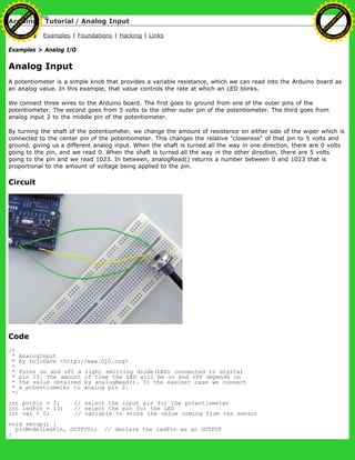 Arduino : Tutorial / Analog Input
Learning Examples | Foundations | Hacking | Links
Examples > Analog I/O
Analog Input
A potentiometer is a simple knob that provides a variable resistance, which we can read into the Arduino board as
an analog value. In this example, that value controls the rate at which an LED blinks.
We connect three wires to the Arduino board. The first goes to ground from one of the outer pins of the
potentiometer. The second goes from 5 volts to the other outer pin of the potentiometer. The third goes from
analog input 2 to the middle pin of the potentiometer.
By turning the shaft of the potentiometer, we change the amount of resistence on either side of the wiper which is
connected to the center pin of the potentiometer. This changes the relative "closeness" of that pin to 5 volts and
ground, giving us a different analog input. When the shaft is turned all the way in one direction, there are 0 volts
going to the pin, and we read 0. When the shaft is turned all the way in the other direction, there are 5 volts
going to the pin and we read 1023. In between, analogRead() returns a number between 0 and 1023 that is
proportional to the amount of voltage being applied to the pin.
Circuit
Code
/*
* AnalogInput
* by DojoDave <http://www.0j0.org>
*
* Turns on and off a light emitting diode(LED) connected to digital
* pin 13. The amount of time the LED will be on and off depends on
* the value obtained by analogRead(). In the easiest case we connect
* a potentiometer to analog pin 2.
*/
int potPin = 2; // select the input pin for the potentiometer
int ledPin = 13; // select the pin for the LED
int val = 0; // variable to store the value coming from the sensor
void setup() {
pinMode(ledPin, OUTPUT); // declare the ledPin as an OUTPUT
}
Ashifur Rahaman
C
lick
to
B
U
Y
N
O
W
!
PD F-XChange Edit
or
www
.
tracker-software.com
C
lick
to
B
U
Y
N
O
W
!
PD
F-XChange Edit
or
www
.
tracker-software
.com
 