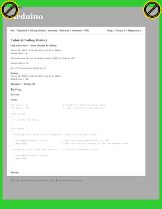 Arduino
Buy | Download | Getting Started | Learning | Reference | Hardware | FAQ Blog » | Forum » | Playground »
Tutorial.Fading History
Hide minor edits - Show changes to markup
March 26, 2007, at 06:54 AM by David A. Mellis -
Added lines 5-6:
Demonstrates the use of analog output (PWM) to fade an LED.
Added lines 9-10:
An LED connected to digital pin 9.
Restore
March 26, 2007, at 06:52 AM by David A. Mellis -
Added lines 1-31:
Examples > Analog I/O
Fading
Circuit
Code
int value = 0; // variable to keep the actual value
int ledpin = 9; // light connected to digital pin 9
void setup()
{
// nothing for setup
}
void loop()
{
for(value = 0 ; value <= 255; value+=5) // fade in (from min to max)
{
analogWrite(ledpin, value); // sets the value (range from 0 to 255)
delay(30); // waits for 30 milli seconds to see the dimming effect
}
for(value = 255; value >=0; value-=5) // fade out (from max to min)
{
analogWrite(ledpin, value);
delay(30);
}
}
Restore
Edit Page | Page History | Printable View | All Recent Site Changes
Ashifur Rahaman
C
lick
to
B
U
Y
N
O
W
!
PD F-XChange Edit
or
www
.
tracker-software.com
C
lick
to
B
U
Y
N
O
W
!
PD
F-XChange Edit
or
www
.
tracker-software
.com
search
 