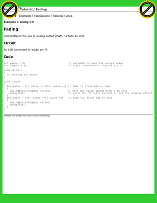 Arduino : Tutorial / Fading
Learning Examples | Foundations | Hacking | Links
Examples > Analog I/O
Fading
Demonstrates the use of analog output (PWM) to fade an LED.
Circuit
An LED connected to digital pin 9.
Code
int value = 0; // variable to keep the actual value
int ledpin = 9; // light connected to digital pin 9
void setup()
{
// nothing for setup
}
void loop()
{
for(value = 0 ; value <= 255; value+=5) // fade in (from min to max)
{
analogWrite(ledpin, value); // sets the value (range from 0 to 255)
delay(30); // waits for 30 milli seconds to see the dimming effect
}
for(value = 255; value >=0; value-=5) // fade out (from max to min)
{
analogWrite(ledpin, value);
delay(30);
}
}
(Printable View of http://www.arduino.cc/en/Tutorial/Fading)
Ashifur Rahaman
C
lick
to
B
U
Y
N
O
W
!
PD F-XChange Edit
or
www
.
tracker-software.com
C
lick
to
B
U
Y
N
O
W
!
PD
F-XChange Edit
or
www
.
tracker-software
.com
 