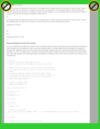 Changed lines 9-10 from:
The code example will capture the knock and if it is stronger than a certain threshold, it will send the string "Knock!" back to
the computer over the serial port. In order to see this text you could either use a terminal program, which will read data
from the serial port and show it in a window, or make your own program in e.g. Processing. Later in this article we propose a
program that works for the software designed by Reas and Fry.
to:
The code example will capture the knock and if it is stronger than a certain threshold, it will send the string "Knock!" back to
the computer over the serial port. In order to see this text you can use the Arduino serial monitor.
Changed line 15 from:
[=
to:
[@
Changed lines 50-117 from:
=]
Representing the Knock in Processing
If, e.g. we would like to capture this "knock" from the Arduino board, we have to look into how the information is transferred
from the board over the serial port. First we see that whenever there is a knock bigger that the threshold, the program is
printing (thus sending) "Knock!" over the serial port. Directly after sends the byte 10, what stands for EOLN or End Of LiNe,
and byte 13, or CR - Carriage Return. Those two symbols will be useful to determine when the message sent by the board is
over. Once that happens, the processing program will toggle the background color of the screen and print out "Knock!" in the
command line.
// Knock In
// by David Cuartielles <http://www.0j0.org>
// based on Analog In by Josh Nimoy <http://itp.jtnimoy.com>
// Reads a value from the serial port and makes the background
// color toggle when there is a knock on a piezo used as a knock
// sensor.
// Running this example requires you have an Arduino board
// as peripheral hardware sending values and adding an EOLN + CR
// in the end. More information can be found on the Arduino
// pages: http://www.arduino.cc
// Created 23 November 2005
// Updated 23 November 2005
import processing.serial.*;
String buff = "";
int val = 0;
int NEWLINE = 10;
Serial port;
void setup()
{
size(200, 200);
// Open your serial port
port = new Serial(this, "COMXX", 9600); // <-- SUBSTITUTE COMXX with your serial port name!!
}
void draw()
{
// Process each one of the serial port events
Ashifur Rahaman
C
lick
to
B
U
Y
N
O
W
!
PD F-XChange Edit
or
www
.
tracker-software.com
C
lick
to
B
U
Y
N
O
W
!
PD
F-XChange Edit
or
www
.
tracker-software
.com
 