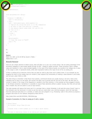 while (port.available() > 0) {
serialEvent(port.read());
}
background(val);
}
void serialEvent(int serial)
{
if(serial != NEWLINE) {
buff += char(serial);
} else {
buff = buff.substring(1, buff.length()-1);
// Capture the string and print it to the commandline
// we have to take from position 1 because
// the Arduino sketch sends EOLN (10) and CR (13)
if (val == 0) {
val = 255;
} else {
val = 0;
}
println(buff);
// Clear the value of "buff"
buff = "";
}
}
to:
@]
Restore
March 25, 2007, at 03:25 AM by David A. Mellis -
Added lines 1-117:
Knock Sensor
Here we use a Piezo element to detect sound, what will allow us to use it as a knock sensor. We are taking advantage of the
processors capability to read analog signals through its ADC - analog to digital converter. These converters read a voltage
value and transform it into a value encoded digitally. In the case of the Arduino boards, we transform the voltage into a value
in the range 0..1024. 0 represents 0volts, while 1024 represents 5volts at the input of one of the six analog pins.
A Piezo is nothing but an electronic device that can both be used to play tones and to detect tones. In our example we are
plugging the Piezo on the analog input pin number 0, that supports the functionality of reading a value between 0 and 5volts,
and not just a plain HIGH or LOW.
The other thing to remember is that Piezos have polarity, commercial devices are usually having a red and a black wires
indicating how to plug it to the board. We connect the black one to ground and the red one to the input. We also have to
connect a resistor in the range of the Megaohms in parallel to the Piezo element; in the example we have plugged it directly
in the female connectors. Sometimes it is possible to acquire Piezo elements without a plastic housing, then they will just look
like a metallic disc and are easier to use as input sensors.
The code example will capture the knock and if it is stronger than a certain threshold, it will send the string "Knock!" back to
the computer over the serial port. In order to see this text you could either use a terminal program, which will read data
from the serial port and show it in a window, or make your own program in e.g. Processing. Later in this article we propose a
program that works for the software designed by Reas and Fry.
http://static.flickr.com/28/53535494_73f63436cb.jpg
Example of connection of a Piezo to analog pin 0 with a resistor
/* Knock Sensor
* by DojoDave <http://www.0j0.org>
*
* Program using a Piezo element as if it was a knock sensor.
*
* We have to basically listen to an analog pin and detect
Ashifur Rahaman
C
lick
to
B
U
Y
N
O
W
!
PD F-XChange Edit
or
www
.
tracker-software.com
C
lick
to
B
U
Y
N
O
W
!
PD
F-XChange Edit
or
www
.
tracker-software
.com
 
