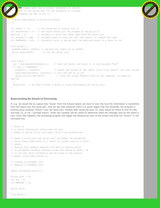 * if the signal goes over a certain threshold. It writes
* "knock" to the serial port if the Threshold is crossed,
* and toggles the LED on pin 13.
*
* http://www.arduino.cc/en/Tutorial/Knock
*/
int ledPin = 13; // led connected to control pin 13
int knockSensor = 0; // the knock sensor will be plugged at analog pin 0
byte val = 0; // variable to store the value read from the sensor pin
int statePin = LOW; // variable used to store the last LED status, to toggle the light
int THRESHOLD = 100; // threshold value to decide when the detected sound is a knock or not
void setup() {
pinMode(ledPin, OUTPUT); // declare the ledPin as as OUTPUT
Serial.begin(9600); // use the serial port
}
void loop() {
val = analogRead(knockSensor); // read the sensor and store it in the variable "val"
if (val >= THRESHOLD) {
statePin = !statePin; // toggle the status of the ledPin (this trick doesn't use time cycles)
digitalWrite(ledPin, statePin); // turn the led on or off
Serial.println("Knock!"); // send the string "Knock!" back to the computer, followed by
newline
}
delay(100); // we have to make a delay to avoid overloading the serial port
}
Representing the Knock in Processing
If, e.g. we would like to capture this "knock" from the Arduino board, we have to look into how the information is transferred
from the board over the serial port. First we see that whenever there is a knock bigger that the threshold, the program is
printing (thus sending) "Knock!" over the serial port. Directly after sends the byte 10, what stands for EOLN or End Of LiNe,
and byte 13, or CR - Carriage Return. Those two symbols will be useful to determine when the message sent by the board is
over. Once that happens, the processing program will toggle the background color of the screen and print out "Knock!" in the
command line.
// Knock In
// by David Cuartielles <http://www.0j0.org>
// based on Analog In by Josh Nimoy <http://itp.jtnimoy.com>
// Reads a value from the serial port and makes the background
// color toggle when there is a knock on a piezo used as a knock
// sensor.
// Running this example requires you have an Arduino board
// as peripheral hardware sending values and adding an EOLN + CR
// in the end. More information can be found on the Arduino
// pages: http://www.arduino.cc
// Created 23 November 2005
// Updated 23 November 2005
import processing.serial.*;
String buff = "";
int val = 0;
int NEWLINE = 10;
Serial port;
void setup()
{
Ashifur Rahaman
C
lick
to
B
U
Y
N
O
W
!
PD F-XChange Edit
or
www
.
tracker-software.com
C
lick
to
B
U
Y
N
O
W
!
PD
F-XChange Edit
or
www
.
tracker-software
.com
 