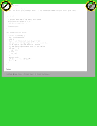 size(200, 200);
// Open your serial port
port = new Serial(this, "COMXX", 9600); // <-- SUBSTITUTE COMXX with your serial port name!!
}
void draw()
{
// Process each one of the serial port events
while (port.available() > 0) {
serialEvent(port.read());
}
background(val);
}
void serialEvent(int serial)
{
if(serial != NEWLINE) {
buff += char(serial);
} else {
buff = buff.substring(1, buff.length()-1);
// Capture the string and print it to the commandline
// we have to take from position 1 because
// the Arduino sketch sends EOLN (10) and CR (13)
if (val == 0) {
val = 255;
} else {
val = 0;
}
println(buff);
// Clear the value of "buff"
buff = "";
}
}
Restore
Edit Page | Page History | Printable View | All Recent Site Changes
Ashifur Rahaman
C
lick
to
B
U
Y
N
O
W
!
PD F-XChange Edit
or
www
.
tracker-software.com
C
lick
to
B
U
Y
N
O
W
!
PD
F-XChange Edit
or
www
.
tracker-software
.com
 