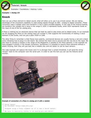 Arduino : Tutorial / Knock
Learning Examples | Foundations | Hacking | Links
Examples > Analog I/O
Knock
Here we use a Piezo element to detect sound, what will allow us to use it as a knock sensor. We are taking
advantage of the processors capability to read analog signals through its ADC - analog to digital converter. These
converters read a voltage value and transform it into a value encoded digitally. In the case of the Arduino boards,
we transform the voltage into a value in the range 0..1024. 0 represents 0volts, while 1024 represents 5volts at
the input of one of the six analog pins.
A Piezo is nothing but an electronic device that can both be used to play tones and to detect tones. In our example
we are plugging the Piezo on the analog input pin number 0, that supports the functionality of reading a value
between 0 and 5volts, and not just a plain HIGH or LOW.
The other thing to remember is that Piezos have polarity, commercial devices are usually having a red and a black
wires indicating how to plug it to the board. We connect the black one to ground and the red one to the input. We
also have to connect a resistor in the range of the Megaohms in parallel to the Piezo element; in the example we
have plugged it directly in the female connectors. Sometimes it is possible to acquire Piezo elements without a
plastic housing, then they will just look like a metallic disc and are easier to use as input sensors.
The code example will capture the knock and if it is stronger than a certain threshold, it will send the string
"Knock!" back to the computer over the serial port. In order to see this text you can use the Arduino serial
monitor.
Example of connection of a Piezo to analog pin 0 with a resistor
/* Knock Sensor
* by DojoDave <http://www.0j0.org>
*
* Program using a Piezo element as if it was a knock sensor.
*
* We have to basically listen to an analog pin and detect
Ashifur Rahaman
C
lick
to
B
U
Y
N
O
W
!
PD F-XChange Edit
or
www
.
tracker-software.com
C
lick
to
B
U
Y
N
O
W
!
PD
F-XChange Edit
or
www
.
tracker-software
.com
 