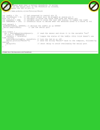 * if the signal goes over a certain threshold. It writes
* "knock" to the serial port if the Threshold is crossed,
* and toggles the LED on pin 13.
*
* http://www.arduino.cc/en/Tutorial/Knock
*/
int ledPin = 13; // led connected to control pin 13
int knockSensor = 0; // the knock sensor will be plugged at analog pin 0
byte val = 0; // variable to store the value read from the sensor pin
int statePin = LOW; // variable used to store the last LED status, to toggle the light
int THRESHOLD = 100; // threshold value to decide when the detected sound is a knock or not
void setup() {
pinMode(ledPin, OUTPUT); // declare the ledPin as as OUTPUT
Serial.begin(9600); // use the serial port
}
void loop() {
val = analogRead(knockSensor); // read the sensor and store it in the variable "val"
if (val >= THRESHOLD) {
statePin = !statePin; // toggle the status of the ledPin (this trick doesn't use
time cycles)
digitalWrite(ledPin, statePin); // turn the led on or off
Serial.println("Knock!"); // send the string "Knock!" back to the computer, followed by
newline
delay(10); // short delay to avoid overloading the serial port
}
}
(Printable View of http://www.arduino.cc/en/Tutorial/Knock)
Ashifur Rahaman
C
lick
to
B
U
Y
N
O
W
!
PD F-XChange Edit
or
www
.
tracker-software.com
C
lick
to
B
U
Y
N
O
W
!
PD
F-XChange Edit
or
www
.
tracker-software
.com
 