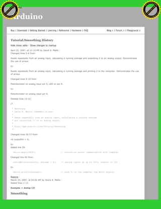 Arduino
Buy | Download | Getting Started | Learning | Reference | Hardware | FAQ Blog » | Forum » | Playground »
Tutorial.Smoothing History
Hide minor edits - Show changes to markup
April 22, 2007, at 12:19 PM by David A. Mellis -
Changed lines 5-6 from:
Reads repeatedly from an analog input, calculating a running average and outputting it to an analog output. Demonstrates
the use of arrays.
to:
Reads repeatedly from an analog input, calculating a running average and printing it to the computer. Demonstrates the use
of arrays.
Changed lines 9-10 from:
Potentiometer on analog input pin 0, LED on pin 9.
to:
Potentiometer on analog input pin 0.
Deleted lines 13-22:
/*
* Smoothing
* David A. Mellis <dam@mellis.org>
*
* Reads repeatedly from an analog input, calculating a running average
* and outputting it to an analog output.
*
* http://www.arduino.cc/en/Tutorial/Smoothing
*/
Changed lines 26-27 from:
int outputPin = 9;
to:
Added line 29:
Serial.begin(9600); // initialize serial communication with computer
Changed line 45 from:
analogWrite(outputPin, average / 4); // analog inputs go up to 1023, outputs to 255
to:
Serial.println(average); // send it to the computer (as ASCII digits)
Restore
March 25, 2007, at 03:02 AM by David A. Mellis -
Added lines 1-12:
Examples > Analog I/O
Smoothing
Ashifur Rahaman
C
lick
to
B
U
Y
N
O
W
!
PD F-XChange Edit
or
www
.
tracker-software.com
C
lick
to
B
U
Y
N
O
W
!
PD
F-XChange Edit
or
www
.
tracker-software
.com
search
 