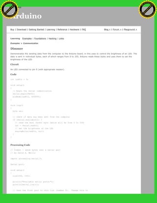 Arduino
Buy | Download | Getting Started | Learning | Reference | Hardware | FAQ Blog » | Forum » | Playground »
Learning Examples | Foundations | Hacking | Links
Examples > Communication
Dimmer
Demonstrates the sending data from the computer to the Arduino board, in this case to control the brightness of an LED. The
data is sent in individual bytes, each of which ranges from 0 to 255. Arduino reads these bytes and uses them to set the
brightness of the LED.
Circuit
An LED connected to pin 9 (with appropriate resistor).
Code
int ledPin = 9;
void setup()
{
// begin the serial communication
Serial.begin(9600);
pinMode(ledPin, OUTPUT);
}
void loop()
{
byte val;
// check if data has been sent from the computer
if (Serial.available()) {
// read the most recent byte (which will be from 0 to 255)
val = Serial.read();
// set the brightness of the LED
analogWrite(ledPin, val);
}
}
Processing Code
// Dimmer - sends bytes over a serial port
// by David A. Mellis
import processing.serial.*;
Serial port;
void setup()
{
size(256, 150);
println("Available serial ports:");
println(Serial.list());
// Uses the first port in this list (number 0). Change this to
Ashifur Rahaman
C
lick
to
B
U
Y
N
O
W
!
PD F-XChange Edit
or
www
.
tracker-software.com
C
lick
to
B
U
Y
N
O
W
!
PD
F-XChange Edit
or
www
.
tracker-software
.com
search
 