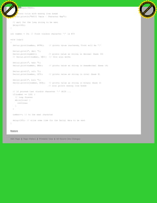 Serial.begin(9600);
// prints title with ending line break
Serial.println("ASCII Table ~ Character Map");
// wait for the long string to be sent
delay(100);
}
int number = 33; // first visible character '!' is #33
void loop()
{
Serial.print(number, BYTE); // prints value unaltered, first will be '!'
Serial.print(", dec: ");
Serial.print(number); // prints value as string in decimal (base 10)
// Serial.print(number, DEC); // this also works
Serial.print(", hex: ");
Serial.print(number, HEX); // prints value as string in hexadecimal (base 16)
Serial.print(", oct: ");
Serial.print(number, OCT); // prints value as string in octal (base 8)
Serial.print(", bin: ");
Serial.println(number, BIN); // prints value as string in binary (base 2)
// also prints ending line break
// if printed last visible character '~' #126 ...
if(number == 126) {
// loop forever
while(true) {
continue;
}
}
number++; // to the next character
delay(100); // allow some time for the Serial data to be sent
}
Restore
Edit Page | Page History | Printable View | All Recent Site Changes
Ashifur Rahaman
C
lick
to
B
U
Y
N
O
W
!
PD F-XChange Edit
or
www
.
tracker-software.com
C
lick
to
B
U
Y
N
O
W
!
PD
F-XChange Edit
or
www
.
tracker-software
.com
 