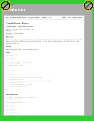 Arduino
Buy | Download | Getting Started | Learning | Reference | Hardware | FAQ Blog » | Forum » | Playground »
Tutorial.Dimmer History
Hide minor edits - Show changes to markup
April 11, 2007, at 10:36 AM by David A. Mellis -
Added lines 1-78:
Examples > Communication
Dimmer
Demonstrates the sending data from the computer to the Arduino board, in this case to control the brightness of an LED. The
data is sent in individual bytes, each of which ranges from 0 to 255. Arduino reads these bytes and uses them to set the
brightness of the LED.
Circuit
An LED connected to pin 9 (with appropriate resistor).
Code
int ledPin = 9;
void setup()
{
// begin the serial communication
Serial.begin(9600);
pinMode(ledPin, OUTPUT);
}
void loop()
{
byte val;
// check if data has been sent from the computer
if (Serial.available()) {
// read the most recent byte (which will be from 0 to 255)
val = Serial.read();
// set the brightness of the LED
analogWrite(ledPin, val);
}
}
Processing Code
// Dimmer - sends bytes over a serial port
// by David A. Mellis
import processing.serial.*;
Serial port;
void setup()
{
size(256, 150);
Ashifur Rahaman
C
lick
to
B
U
Y
N
O
W
!
PD F-XChange Edit
or
www
.
tracker-software.com
C
lick
to
B
U
Y
N
O
W
!
PD
F-XChange Edit
or
www
.
tracker-software
.com
search
 