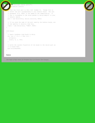 println("Available serial ports:");
println(Serial.list());
// Uses the first port in this list (number 0). Change this to
// select the port corresponding to your Arduino board. The last
// parameter (e.g. 9600) is the speed of the communication. It
// has to correspond to the value passed to Serial.begin() in your
// Arduino sketch.
port = new Serial(this, Serial.list()[0], 9600);
// If you know the name of the port used by the Arduino board, you
// can specify it directly like this.
//port = new Serial(this, "COM1", 9600);
}
void draw()
{
// draw a gradient from black to white
for (int i = 0; i < 256; i++) {
stroke(i);
line(i, 0, i, 150);
}
// write the current X-position of the mouse to the serial port as
// a single byte
port.write(mouseX);
}
Restore
Edit Page | Page History | Printable View | All Recent Site Changes
Ashifur Rahaman
C
lick
to
B
U
Y
N
O
W
!
PD F-XChange Edit
or
www
.
tracker-software.com
C
lick
to
B
U
Y
N
O
W
!
PD
F-XChange Edit
or
www
.
tracker-software
.com
 