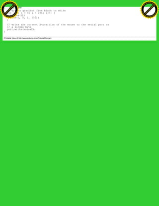 {
// draw a gradient from black to white
for (int i = 0; i < 256; i++) {
stroke(i);
line(i, 0, i, 150);
}
// write the current X-position of the mouse to the serial port as
// a single byte
port.write(mouseX);
}
(Printable View of http://www.arduino.cc/en/Tutorial/Dimmer)
Ashifur Rahaman
C
lick
to
B
U
Y
N
O
W
!
PD F-XChange Edit
or
www
.
tracker-software.com
C
lick
to
B
U
Y
N
O
W
!
PD
F-XChange Edit
or
www
.
tracker-software
.com
 