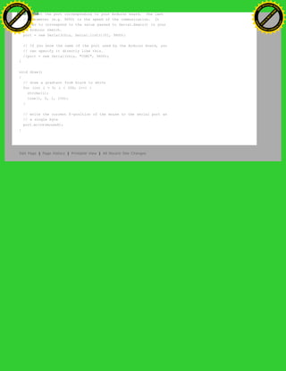 // select the port corresponding to your Arduino board. The last
// parameter (e.g. 9600) is the speed of the communication. It
// has to correspond to the value passed to Serial.begin() in your
// Arduino sketch.
port = new Serial(this, Serial.list()[0], 9600);
// If you know the name of the port used by the Arduino board, you
// can specify it directly like this.
//port = new Serial(this, "COM1", 9600);
}
void draw()
{
// draw a gradient from black to white
for (int i = 0; i < 256; i++) {
stroke(i);
line(i, 0, i, 150);
}
// write the current X-position of the mouse to the serial port as
// a single byte
port.write(mouseX);
}
Edit Page | Page History | Printable View | All Recent Site Changes
Ashifur Rahaman
C
lick
to
B
U
Y
N
O
W
!
PD F-XChange Edit
or
www
.
tracker-software.com
C
lick
to
B
U
Y
N
O
W
!
PD
F-XChange Edit
or
www
.
tracker-software
.com
 