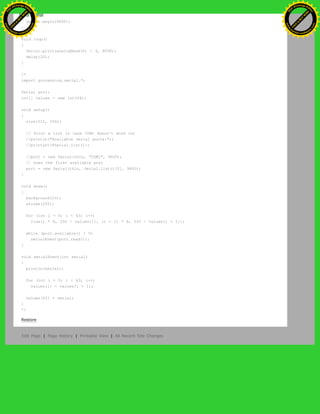 {
Serial.begin(9600);
}
void loop()
{
Serial.print(analogRead(0) / 4, BYTE);
delay(20);
}
/*
import processing.serial.*;
Serial port;
int[] values = new int[64];
void setup()
{
size(512, 256);
// Print a list in case COM1 doesn't work out
//println("Available serial ports:");
//printarr(PSerial.list());
//port = new Serial(this, "COM1", 9600);
// Uses the first available port
port = new Serial(this, Serial.list()[0], 9600);
}
void draw()
{
background(53);
stroke(255);
for (int i = 0; i < 63; i++)
line(i * 8, 255 - values[i], (i + 1) * 8, 255 - values[i + 1]);
while (port.available() > 0)
serialEvent(port.read());
}
void serialEvent(int serial)
{
println(serial);
for (int i = 0; i < 63; i++)
values[i] = values[i + 1];
values[63] = serial;
}
*/
Restore
Edit Page | Page History | Printable View | All Recent Site Changes
Ashifur Rahaman
C
lick
to
B
U
Y
N
O
W
!
PD F-XChange Edit
or
www
.
tracker-software.com
C
lick
to
B
U
Y
N
O
W
!
PD
F-XChange Edit
or
www
.
tracker-software
.com
 