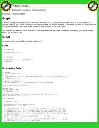 Arduino : Tutorial / Graph
Learning Examples | Foundations | Hacking | Links
Examples > Communication
Graph
A simple example of communication from the Arduino board to the computer: the value of an analog input is
printed. We call this "serial" communication because the connection appears to both the Arduino and the computer
as an old-fashioned serial port, even though it may actually use a USB cable.
You can use the Arduino serial monitor to view the sent data, or it can be read by Processing (see code below),
Flash, PD, Max/MSP, etc.
Circuit
An analog input connected to analog input pin 0.
Code
void setup()
{
Serial.begin(9600);
}
void loop()
{
Serial.println(analogRead(0));
delay(20);
}
Processing Code
// Graph
// by David A. Mellis
//
// Demonstrates reading data from the Arduino board by graphing the
// values received.
//
// based on Analog In
// by <a href="http://itp.jtnimoy.com">Josh Nimoy</a>.
import processing.serial.*;
Serial port;
String buff = "";
int NEWLINE = 10;
// Store the last 64 values received so we can graph them.
int[] values = new int[64];
void setup()
{
size(512, 256);
println("Available serial ports:");
println(Serial.list());
// Uses the first port in this list (number 0). Change this to
// select the port corresponding to your Arduino board. The last
// parameter (e.g. 9600) is the speed of the communication. It
// has to correspond to the value passed to Serial.begin() in your
// Arduino sketch.
port = new Serial(this, Serial.list()[0], 9600);
// If you know the name of the port used by the Arduino board, you
// can specify it directly like this.
Ashifur Rahaman
C
lick
to
B
U
Y
N
O
W
!
PD F-XChange Edit
or
www
.
tracker-software.com
C
lick
to
B
U
Y
N
O
W
!
PD
F-XChange Edit
or
www
.
tracker-software
.com
 