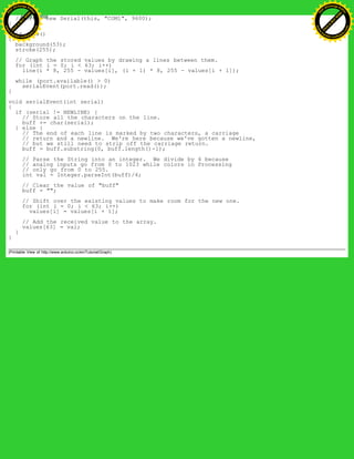 //port = new Serial(this, "COM1", 9600);
}
void draw()
{
background(53);
stroke(255);
// Graph the stored values by drawing a lines between them.
for (int i = 0; i < 63; i++)
line(i * 8, 255 - values[i], (i + 1) * 8, 255 - values[i + 1]);
while (port.available() > 0)
serialEvent(port.read());
}
void serialEvent(int serial)
{
if (serial != NEWLINE) {
// Store all the characters on the line.
buff += char(serial);
} else {
// The end of each line is marked by two characters, a carriage
// return and a newline. We're here because we've gotten a newline,
// but we still need to strip off the carriage return.
buff = buff.substring(0, buff.length()-1);
// Parse the String into an integer. We divide by 4 because
// analog inputs go from 0 to 1023 while colors in Processing
// only go from 0 to 255.
int val = Integer.parseInt(buff)/4;
// Clear the value of "buff"
buff = "";
// Shift over the existing values to make room for the new one.
for (int i = 0; i < 63; i++)
values[i] = values[i + 1];
// Add the received value to the array.
values[63] = val;
}
}
(Printable View of http://www.arduino.cc/en/Tutorial/Graph)
Ashifur Rahaman
C
lick
to
B
U
Y
N
O
W
!
PD F-XChange Edit
or
www
.
tracker-software.com
C
lick
to
B
U
Y
N
O
W
!
PD
F-XChange Edit
or
www
.
tracker-software
.com
 