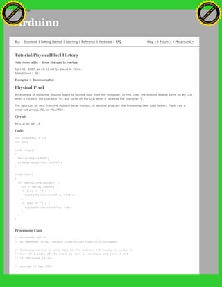 Arduino
Buy | Download | Getting Started | Learning | Reference | Hardware | FAQ Blog » | Forum » | Playground »
Tutorial.PhysicalPixel History
Hide minor edits - Show changes to markup
April 11, 2007, at 10:12 AM by David A. Mellis -
Added lines 1-91:
Examples > Communication
Physical Pixel
An example of using the Arduino board to receive data from the computer. In this case, the Arduino boards turns on an LED
when it receives the character 'H', and turns off the LED when it receives the character 'L'.
The data can be sent from the Arduino serial monitor, or another program like Processing (see code below), Flash (via a
serial-net proxy), PD, or Max/MSP.
Circuit
An LED on pin 13.
Code
int outputPin = 13;
int val;
void setup()
{
Serial.begin(9600);
pinMode(outputPin, OUTPUT);
}
void loop()
{
if (Serial.available()) {
val = Serial.read();
if (val == 'H') {
digitalWrite(outputPin, HIGH);
}
if (val == 'L') {
digitalWrite(outputPin, LOW);
}
}
}
Processing Code
// mouseover serial
// by BARRAGAN <http://people.interaction-ivrea.it/h.barragan>
// Demonstrates how to send data to the Arduino I/O board, in order to
// turn ON a light if the mouse is over a rectangle and turn it off
// if the mouse is not.
// created 13 May 2004
Ashifur Rahaman
C
lick
to
B
U
Y
N
O
W
!
PD F-XChange Edit
or
www
.
tracker-software.com
C
lick
to
B
U
Y
N
O
W
!
PD
F-XChange Edit
or
www
.
tracker-software
.com
search
 