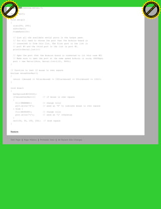 import processing.serial.*;
Serial port;
void setup()
{
size(200, 200);
noStroke();
frameRate(10);
// List all the available serial ports in the output pane.
// You will need to choose the port that the Arduino board is
// connected to from this list. The first port in the list is
// port #0 and the third port in the list is port #2.
println(Serial.list());
// Open the port that the Arduino board is connected to (in this case #0)
// Make sure to open the port at the same speed Arduino is using (9600bps)
port = new Serial(this, Serial.list()[0], 9600);
}
// function to test if mouse is over square
boolean mouseOverRect()
{
return ((mouseX >= 50)&&(mouseX <= 150)&&(mouseY >= 50)&(mouseY <= 150));
}
void draw()
{
background(#222222);
if(mouseOverRect()) // if mouse is over square
{
fill(#BBBBB0); // change color
port.write('H'); // send an 'H' to indicate mouse is over square
} else {
fill(#666660); // change color
port.write('L'); // send an 'L' otherwise
}
rect(50, 50, 100, 100); // draw square
}
Restore
Edit Page | Page History | Printable View | All Recent Site Changes
Ashifur Rahaman
C
lick
to
B
U
Y
N
O
W
!
PD F-XChange Edit
or
www
.
tracker-software.com
C
lick
to
B
U
Y
N
O
W
!
PD
F-XChange Edit
or
www
.
tracker-software
.com
 