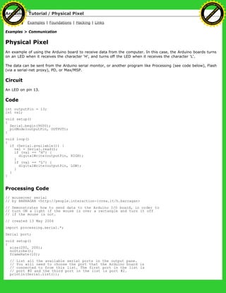 Arduino : Tutorial / Physical Pixel
Learning Examples | Foundations | Hacking | Links
Examples > Communication
Physical Pixel
An example of using the Arduino board to receive data from the computer. In this case, the Arduino boards turns
on an LED when it receives the character 'H', and turns off the LED when it receives the character 'L'.
The data can be sent from the Arduino serial monitor, or another program like Processing (see code below), Flash
(via a serial-net proxy), PD, or Max/MSP.
Circuit
An LED on pin 13.
Code
int outputPin = 13;
int val;
void setup()
{
Serial.begin(9600);
pinMode(outputPin, OUTPUT);
}
void loop()
{
if (Serial.available()) {
val = Serial.read();
if (val == 'H') {
digitalWrite(outputPin, HIGH);
}
if (val == 'L') {
digitalWrite(outputPin, LOW);
}
}
}
Processing Code
// mouseover serial
// by BARRAGAN <http://people.interaction-ivrea.it/h.barragan>
// Demonstrates how to send data to the Arduino I/O board, in order to
// turn ON a light if the mouse is over a rectangle and turn it off
// if the mouse is not.
// created 13 May 2004
import processing.serial.*;
Serial port;
void setup()
{
size(200, 200);
noStroke();
frameRate(10);
// List all the available serial ports in the output pane.
// You will need to choose the port that the Arduino board is
// connected to from this list. The first port in the list is
// port #0 and the third port in the list is port #2.
println(Serial.list());
Ashifur Rahaman
C
lick
to
B
U
Y
N
O
W
!
PD F-XChange Edit
or
www
.
tracker-software.com
C
lick
to
B
U
Y
N
O
W
!
PD
F-XChange Edit
or
www
.
tracker-software
.com
 