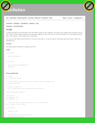 Arduino
Buy | Download | Getting Started | Learning | Reference | Hardware | FAQ Blog » | Forum » | Playground »
Learning Examples | Foundations | Hacking | Links
Examples > Communication
Graph
A simple example of communication from the Arduino board to the computer: the value of an analog input is printed. We call
this "serial" communication because the connection appears to both the Arduino and the computer as an old-fashioned serial
port, even though it may actually use a USB cable.
You can use the Arduino serial monitor to view the sent data, or it can be read by Processing (see code below), Flash, PD,
Max/MSP, etc.
Circuit
An analog input connected to analog input pin 0.
Code
void setup()
{
Serial.begin(9600);
}
void loop()
{
Serial.println(analogRead(0));
delay(20);
}
Processing Code
// Graph
// by David A. Mellis
//
// Demonstrates reading data from the Arduino board by graphing the
// values received.
//
// based on Analog In
// by <a href="http://itp.jtnimoy.com">Josh Nimoy</a>.
import processing.serial.*;
Serial port;
String buff = "";
int NEWLINE = 10;
// Store the last 64 values received so we can graph them.
int[] values = new int[64];
void setup()
{
size(512, 256);
println("Available serial ports:");
println(Serial.list());
Ashifur Rahaman
C
lick
to
B
U
Y
N
O
W
!
PD F-XChange Edit
or
www
.
tracker-software.com
C
lick
to
B
U
Y
N
O
W
!
PD
F-XChange Edit
or
www
.
tracker-software
.com
search
 