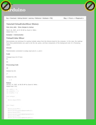 Arduino
Buy | Download | Getting Started | Learning | Reference | Hardware | FAQ Blog » | Forum » | Playground »
Tutorial.VirtualColorMixer History
Hide minor edits - Show changes to markup
March 26, 2007, at 07:39 AM by David A. Mellis -
Added lines 1-12:
Examples > Communication
Virtual Color Mixer
Demonstrates one technique for sending multiple values from the Arduino board to the computer. In this case, the readings
from three potentiometers are used to set the red, green, and blue components of the background color of a Processing
sketch.
Circuit
Potentiometers connected to analog input pins 0, 1, and 2.
Code
Changed lines 33-37 from:
to:
@]
Processing Code
[@
Deleted line 50:
/*
Deleted line 105:
/
Restore
January 14, 2007, at 08:30 AM by David A. Mellis -
Added lines 1-92:
int redPin = 0;
int greenPin = 1;
int bluePin = 2;
void setup()
{
Serial.begin(9600);
}
void loop()
{
Serial.print("R");
Serial.println(analogRead(redPin));
Serial.print("G");
Serial.println(analogRead(greenPin));
Serial.print("B");
Serial.println(analogRead(bluePin));
Ashifur Rahaman
C
lick
to
B
U
Y
N
O
W
!
PD F-XChange Edit
or
www
.
tracker-software.com
C
lick
to
B
U
Y
N
O
W
!
PD
F-XChange Edit
or
www
.
tracker-software
.com
search
 