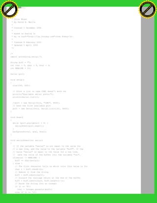delay(100);
}
/**
* Color Mixer
* by David A. Mellis
*
* Created 2 December 2006
*
* based on Analog In
* by <a href="http://itp.jtnimoy.com">Josh Nimoy</a>.
*
* Created 8 February 2003
* Updated 2 April 2005
*/
/*
import processing.serial.*;
String buff = "";
int rval = 0, gval = 0, bval = 0;
int NEWLINE = 10;
Serial port;
void setup()
{
size(200, 200);
// Print a list in case COM1 doesn't work out
println("Available serial ports:");
println(Serial.list());
//port = new Serial(this, "COM1", 9600);
// Uses the first available port
port = new Serial(this, Serial.list()[0], 9600);
}
void draw()
{
while (port.available() > 0) {
serialEvent(port.read());
}
background(rval, gval, bval);
}
void serialEvent(int serial)
{
// If the variable "serial" is not equal to the value for
// a new line, add the value to the variable "buff". If the
// value "serial" is equal to the value for a new line,
// save the value of the buffer into the variable "val".
if(serial != NEWLINE) {
buff += char(serial);
} else {
// The first character tells us which color this value is for
char c = buff.charAt(0);
// Remove it from the string
buff = buff.substring(1);
// Discard the carriage return at the end of the buffer
buff = buff.substring(0, buff.length()-1);
// Parse the String into an integer
if (c == 'R')
rval = Integer.parseInt(buff);
else if (c == 'G')
Ashifur Rahaman
C
lick
to
B
U
Y
N
O
W
!
PD F-XChange Edit
or
www
.
tracker-software.com
C
lick
to
B
U
Y
N
O
W
!
PD
F-XChange Edit
or
www
.
tracker-software
.com
 