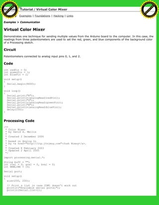 Arduino : Tutorial / Virtual Color Mixer
Learning Examples | Foundations | Hacking | Links
Examples > Communication
Virtual Color Mixer
Demonstrates one technique for sending multiple values from the Arduino board to the computer. In this case, the
readings from three potentiometers are used to set the red, green, and blue components of the background color
of a Processing sketch.
Circuit
Potentiometers connected to analog input pins 0, 1, and 2.
Code
int redPin = 0;
int greenPin = 1;
int bluePin = 2;
void setup()
{
Serial.begin(9600);
}
void loop()
{
Serial.print("R");
Serial.println(analogRead(redPin));
Serial.print("G");
Serial.println(analogRead(greenPin));
Serial.print("B");
Serial.println(analogRead(bluePin));
delay(100);
}
Processing Code
/**
* Color Mixer
* by David A. Mellis
*
* Created 2 December 2006
*
* based on Analog In
* by <a href="http://itp.jtnimoy.com">Josh Nimoy</a>.
*
* Created 8 February 2003
* Updated 2 April 2005
*/
import processing.serial.*;
String buff = "";
int rval = 0, gval = 0, bval = 0;
int NEWLINE = 10;
Serial port;
void setup()
{
size(200, 200);
// Print a list in case COM1 doesn't work out
println("Available serial ports:");
println(Serial.list());
Ashifur Rahaman
C
lick
to
B
U
Y
N
O
W
!
PD F-XChange Edit
or
www
.
tracker-software.com
C
lick
to
B
U
Y
N
O
W
!
PD
F-XChange Edit
or
www
.
tracker-software
.com
 