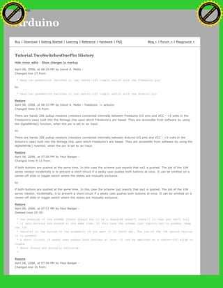 Arduino
Buy | Download | Getting Started | Learning | Reference | Hardware | FAQ Blog » | Forum » | Playground »
Tutorial.TwoSwitchesOnePin History
Hide minor edits - Show changes to markup
April 08, 2008, at 08:24 PM by David A. Mellis -
Changed line 17 from:
* Read two pushbutton switches or one center-off toggle switch with one Freeduino pin
to:
* Read two pushbutton switches or one center-off toggle switch with one Arduino pin
Restore
April 08, 2008, at 08:23 PM by David A. Mellis - freeduino -> arduino
Changed lines 3-4 from:
There are handy 20K pullup resistors (resistors connected internally between Freeduino I/O pins and VCC - +5 volts in the
Freeduino's case) built into the Atmega chip upon which Freeduino's are based. They are accessible from software by using
the digitalWrite() function, when the pin is set to an input.
to:
There are handy 20K pullup resistors (resistors connected internally between Arduino I/O pins and VCC - +5 volts in the
Arduino's case) built into the Atmega chip upon which Freeduino's are based. They are accessible from software by using the
digitalWrite() function, when the pin is set to an input.
Restore
April 08, 2008, at 07:59 PM by Paul Badger -
Changed lines 9-12 from:
if both buttons are pushed at the same time. In this case the scheme just reports that sw2 is pushed. The job of the 10K
series resistor incidentally is to prevent a short circuit if a pesky user pushes both buttons at once. It can be omitted on a
center-off slide or toggle switch where the states are mutually exclusive.
to:
if both buttons are pushed at the same time. In this case the scheme just reports that sw2 is pushed. The job of the 10K
series resistor, incidentally, is to prevent a short circuit if a pesky user pushes both buttons at once. It can be omitted on a
center-off slide or toggle switch where the states are mutually exclusive.
Restore
April 08, 2008, at 07:57 PM by Paul Badger -
Deleted lines 25-30:
* One downside of the scheme (there always has to be a downside doesn't there?) is that you can't tell
* if both buttons are pushed at the same time. In this case the scheme just reports sw2 is pushed. Swap
the 10k
* resistor to the bottom of the schematic if you want it to favor sw1. The job of the 10K series resitor
is to prevent
* a short circuit if pesky user pushes both buttons at once. It can be ommitted on a center-off slide or
toggle
* where states are mutually exclusive.
*
Restore
April 08, 2008, at 07:56 PM by Paul Badger -
Changed line 16 from:
Ashifur Rahaman
C
lick
to
B
U
Y
N
O
W
!
PD F-XChange Edit
or
www
.
tracker-software.com
C
lick
to
B
U
Y
N
O
W
!
PD
F-XChange Edit
or
www
.
tracker-software
.com
search
 