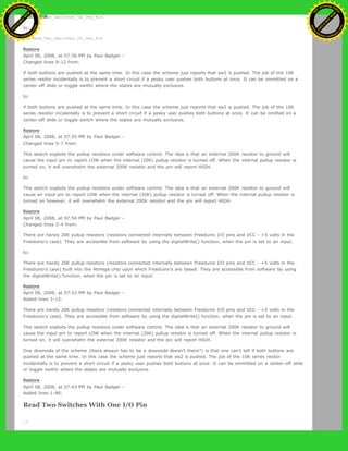 * Read_Two_Switches_ON_One_Pin
to:
* Read_Two_Switches_On_One_Pin
Restore
April 08, 2008, at 07:56 PM by Paul Badger -
Changed lines 9-12 from:
if both buttons are pushed at the same time. In this case the scheme just reports that sw2 is pushed. The job of the 10K
series resitor incidentally is to prevent a short circuit if a pesky user pushes both buttons at once. It can be ommitted on a
center-off slide or toggle swithc where the states are mutually exclusive.
to:
if both buttons are pushed at the same time. In this case the scheme just reports that sw2 is pushed. The job of the 10K
series resistor incidentally is to prevent a short circuit if a pesky user pushes both buttons at once. It can be omitted on a
center-off slide or toggle switch where the states are mutually exclusive.
Restore
April 08, 2008, at 07:55 PM by Paul Badger -
Changed lines 5-7 from:
This sketch exploits the pullup resistors under software control. The idea is that an external 200K resistor to ground will
cause the input pin to report LOW when the internal (20K) pullup resistor is turned off. When the internal pullup resistor is
turned on, it will overwhelm the external 200K resistor and the pin will report HIGH.
to:
This sketch exploits the pullup resistors under software control. The idea is that an external 200K resistor to ground will
cause an input pin to report LOW when the internal (20K) pullup resistor is turned off. When the internal pullup resistor is
turned on however, it will overwhelm the external 200K resistor and the pin will report HIGH.
Restore
April 08, 2008, at 07:54 PM by Paul Badger -
Changed lines 3-4 from:
There are handy 20K pullup resistors (resistors connected internally between Freeduino I/O pins and VCC - +5 volts in the
Freeduino's case). They are accessible from software by using the digitalWrite() function, when the pin is set to an input.
to:
There are handy 20K pullup resistors (resistors connected internally between Freeduino I/O pins and VCC - +5 volts in the
Freeduino's case) built into the Atmega chip upon which Freeduino's are based. They are accessible from software by using
the digitalWrite() function, when the pin is set to an input.
Restore
April 08, 2008, at 07:53 PM by Paul Badger -
Added lines 3-12:
There are handy 20K pullup resistors (resistors connected internally between Freeduino I/O pins and VCC - +5 volts in the
Freeduino's case). They are accessible from software by using the digitalWrite() function, when the pin is set to an input.
This sketch exploits the pullup resistors under software control. The idea is that an external 200K resistor to ground will
cause the input pin to report LOW when the internal (20K) pullup resistor is turned off. When the internal pullup resistor is
turned on, it will overwhelm the external 200K resistor and the pin will report HIGH.
One downside of the scheme (there always has to be a downside doesn't there?) is that one can't tell if both buttons are
pushed at the same time. In this case the scheme just reports that sw2 is pushed. The job of the 10K series resitor
incidentally is to prevent a short circuit if a pesky user pushes both buttons at once. It can be ommitted on a center-off slide
or toggle swithc where the states are mutually exclusive.
Restore
April 08, 2008, at 07:43 PM by Paul Badger -
Added lines 1-86:
Read Two Switches With One I/O Pin
/*
Ashifur Rahaman
C
lick
to
B
U
Y
N
O
W
!
PD F-XChange Edit
or
www
.
tracker-software.com
C
lick
to
B
U
Y
N
O
W
!
PD
F-XChange Edit
or
www
.
tracker-software
.com
 