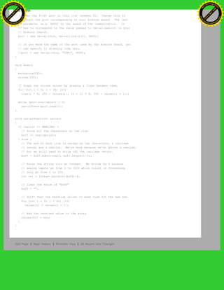 // Uses the first port in this list (number 0). Change this to
// select the port corresponding to your Arduino board. The last
// parameter (e.g. 9600) is the speed of the communication. It
// has to correspond to the value passed to Serial.begin() in your
// Arduino sketch.
port = new Serial(this, Serial.list()[0], 9600);
// If you know the name of the port used by the Arduino board, you
// can specify it directly like this.
//port = new Serial(this, "COM1", 9600);
}
void draw()
{
background(53);
stroke(255);
// Graph the stored values by drawing a lines between them.
for (int i = 0; i < 63; i++)
line(i * 8, 255 - values[i], (i + 1) * 8, 255 - values[i + 1]);
while (port.available() > 0)
serialEvent(port.read());
}
void serialEvent(int serial)
{
if (serial != NEWLINE) {
// Store all the characters on the line.
buff += char(serial);
} else {
// The end of each line is marked by two characters, a carriage
// return and a newline. We're here because we've gotten a newline,
// but we still need to strip off the carriage return.
buff = buff.substring(0, buff.length()-1);
// Parse the String into an integer. We divide by 4 because
// analog inputs go from 0 to 1023 while colors in Processing
// only go from 0 to 255.
int val = Integer.parseInt(buff)/4;
// Clear the value of "buff"
buff = "";
// Shift over the existing values to make room for the new one.
for (int i = 0; i < 63; i++)
values[i] = values[i + 1];
// Add the received value to the array.
values[63] = val;
}
}
Edit Page | Page History | Printable View | All Recent Site Changes
Ashifur Rahaman
C
lick
to
B
U
Y
N
O
W
!
PD F-XChange Edit
or
www
.
tracker-software.com
C
lick
to
B
U
Y
N
O
W
!
PD
F-XChange Edit
or
www
.
tracker-software
.com
 