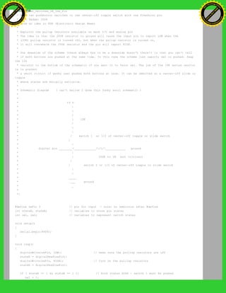 * Read_Two_Switches_ON_One_Pin
* Read two pushbutton switches or one center-off toggle switch with one Freeduino pin
* Paul Badger 2008
* From an idea in EDN (Electronic Design News)
*
* Exploits the pullup resistors available on each I/O and analog pin
* The idea is that the 200K resistor to ground will cause the input pin to report LOW when the
* (20K) pullup resistor is turned off, but when the pullup resistor is turned on,
* it will overwhelm the 200K resistor and the pin will report HIGH.
*
* One downside of the scheme (there always has to be a downside doesn't there?) is that you can't tell
* if both buttons are pushed at the same time. In this case the scheme just reports sw2 is pushed. Swap
the 10k
* resistor to the bottom of the schematic if you want it to favor sw1. The job of the 10K series resitor
is to prevent
* a short circuit if pesky user pushes both buttons at once. It can be ommitted on a center-off slide or
toggle
* where states are mutually exclusive.
*
* Schematic Diagram ( can't belive I drew this funky ascii schematic )
*
*
* +5 V
* |
* 
* /
*  10K
* /
* 
* |
* / switch 1 or 1/2 of center-off toggle or slide switch
* /
* |
* digital pin ________+_____________///____________ ground
* |
* | 200K to 1M (not critical)
* /
* / switch 2 or 1/2 of center-off toggle or slide switch
* |
* |
* _____
* ___ ground
* _
*
*/
#define swPin 2 // pin for input - note: no semicolon after #define
int stateA, stateB; // variables to store pin states
int sw1, sw2; // variables to represent switch states
void setup()
{
Serial.begin(9600);
}
void loop()
{
digitalWrite(swPin, LOW); // make sure the puillup resistors are off
stateA = digitalRead(swPin);
digitalWrite(swPin, HIGH); // turn on the puillup resistors
stateB = digitalRead(swPin);
if ( stateA == 1 && stateB == 1 ){ // both states HIGH - switch 1 must be pushed
sw1 = 1;
Ashifur Rahaman
C
lick
to
B
U
Y
N
O
W
!
PD F-XChange Edit
or
www
.
tracker-software.com
C
lick
to
B
U
Y
N
O
W
!
PD
F-XChange Edit
or
www
.
tracker-software
.com
 