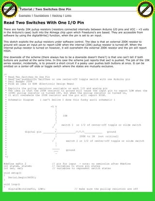 Arduino : Tutorial / Two Switches One Pin
Learning Examples | Foundations | Hacking | Links
Read Two Switches With One I/O Pin
There are handy 20K pullup resistors (resistors connected internally between Arduino I/O pins and VCC - +5 volts
in the Arduino's case) built into the Atmega chip upon which Freeduino's are based. They are accessible from
software by using the digitalWrite() function, when the pin is set to an input.
This sketch exploits the pullup resistors under software control. The idea is that an external 200K resistor to
ground will cause an input pin to report LOW when the internal (20K) pullup resistor is turned off. When the
internal pullup resistor is turned on however, it will overwhelm the external 200K resistor and the pin will report
HIGH.
One downside of the scheme (there always has to be a downside doesn't there?) is that one can't tell if both
buttons are pushed at the same time. In this case the scheme just reports that sw2 is pushed. The job of the 10K
series resistor, incidentally, is to prevent a short circuit if a pesky user pushes both buttons at once. It can be
omitted on a center-off slide or toggle switch where the states are mutually exclusive.
/*
* Read_Two_Switches_On_One_Pin
* Read two pushbutton switches or one center-off toggle switch with one Arduino pin
* Paul Badger 2008
* From an idea in EDN (Electronic Design News)
*
* Exploits the pullup resistors available on each I/O and analog pin
* The idea is that the 200K resistor to ground will cause the input pin to report LOW when the
* (20K) pullup resistor is turned off, but when the pullup resistor is turned on,
* it will overwhelm the 200K resistor and the pin will report HIGH.
*
* Schematic Diagram ( can't belive I drew this funky ascii schematic )
*
*
* +5 V
* |
* 
* /
*  10K
* /
* 
* |
* / switch 1 or 1/2 of center-off toggle or slide switch
* /
* |
* digital pin ________+_____________///____________ ground
* |
* | 200K to 1M (not critical)
* /
* / switch 2 or 1/2 of center-off toggle or slide switch
* |
* |
* _____
* ___ ground
* _
*
*/
#define swPin 2 // pin for input - note: no semicolon after #define
int stateA, stateB; // variables to store pin states
int sw1, sw2; // variables to represent switch states
void setup()
{
Serial.begin(9600);
}
void loop()
{
digitalWrite(swPin, LOW); // make sure the puillup resistors are off
Ashifur Rahaman
C
lick
to
B
U
Y
N
O
W
!
PD F-XChange Edit
or
www
.
tracker-software.com
C
lick
to
B
U
Y
N
O
W
!
PD
F-XChange Edit
or
www
.
tracker-software
.com
 
