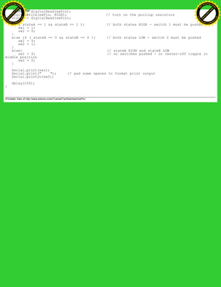 stateA = digitalRead(swPin);
digitalWrite(swPin, HIGH); // turn on the puillup resistors
stateB = digitalRead(swPin);
if ( stateA == 1 && stateB == 1 ){ // both states HIGH - switch 1 must be pushed
sw1 = 1;
sw2 = 0;
}
else if ( stateA == 0 && stateB == 0 ){ // both states LOW - switch 2 must be pushed
sw1 = 0;
sw2 = 1;
}
else{ // stateA HIGH and stateB LOW
sw1 = 0; // no switches pushed - or center-off toggle in
middle position
sw2 = 0;
}
Serial.print(sw1);
Serial.print(" "); // pad some spaces to format print output
Serial.println(sw2);
delay(100);
}
(Printable View of http://www.arduino.cc/en/Tutorial/TwoSwitchesOnePin)
Ashifur Rahaman
C
lick
to
B
U
Y
N
O
W
!
PD F-XChange Edit
or
www
.
tracker-software.com
C
lick
to
B
U
Y
N
O
W
!
PD
F-XChange Edit
or
www
.
tracker-software
.com
 