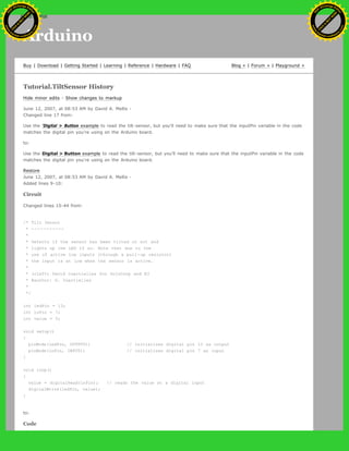Arduino
Buy | Download | Getting Started | Learning | Reference | Hardware | FAQ Blog » | Forum » | Playground »
Tutorial.TiltSensor History
Hide minor edits - Show changes to markup
June 12, 2007, at 08:53 AM by David A. Mellis -
Changed line 17 from:
Use the 'Digital > Button example to read the tilt-sensor, but you'll need to make sure that the inputPin variable in the code
matches the digital pin you're using on the Arduino board.
to:
Use the Digital > Button example to read the tilt-sensor, but you'll need to make sure that the inputPin variable in the code
matches the digital pin you're using on the Arduino board.
Restore
June 12, 2007, at 08:53 AM by David A. Mellis -
Added lines 9-10:
Circuit
Changed lines 15-44 from:
/* Tilt Sensor
* -----------
*
* Detects if the sensor has been tilted or not and
* lights up the LED if so. Note that due to the
* use of active low inputs (through a pull-up resistor)
* the input is at low when the sensor is active.
*
* (cleft) David Cuartielles for DojoCorp and K3
* @author: D. Cuartielles
*
*/
int ledPin = 13;
int inPin = 7;
int value = 0;
void setup()
{
pinMode(ledPin, OUTPUT); // initializes digital pin 13 as output
pinMode(inPin, INPUT); // initializes digital pin 7 as input
}
void loop()
{
value = digitalRead(inPin); // reads the value at a digital input
digitalWrite(ledPin, value);
}
to:
Code
Ashifur Rahaman
C
lick
to
B
U
Y
N
O
W
!
PD F-XChange Edit
or
www
.
tracker-software.com
C
lick
to
B
U
Y
N
O
W
!
PD
F-XChange Edit
or
www
.
tracker-software
.com
search
 