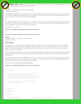 Use the 'Digital > Button example to read the tilt-sensor, but you'll need to make sure that the inputPin variable in the code
matches the digital pin you're using on the Arduino board.
Restore
December 01, 2006, at 04:57 AM by David Cuartielles -
Changed lines 7-8 from:
The prototyping board has been populated with a 1K resitor to make the pull-up and the sensor itself. We have chosen the
tilt sensor from Assemtech, which datasheet can be found here. The hardware was mounted and photographed by Anders
Gran, the software comes from the basic Arduino examples.
to:
The prototyping board has been populated with a 1K resitor to make the pull-up and the sensor itself. We have chosen the
tilt sensor from Assemtech, which datasheet can be found here. The hardware was mounted and photographed by Anders
Gran, the software comes from the basic Arduino examples.
Changed lines 11-12 from:
Picture of a protoboard supporting the tilt sensor, by Anders Gran
to:
Picture of a protoboard supporting the tilt sensor, by Anders Gran
Restore
January 04, 2006, at 06:27 AM by 193.222.246.39 -
Added lines 1-42:
Tilt Sensor
The tilt sensor is a component that can detect the tilting of an object. However it is only the equivalent to a pushbutton
activated through a different physical mechanism. This type of sensor is the environmental-friendly version of a mercury-
switch. It contains a metallic ball inside that will commute the two pins of the device from on to off and viceversa if the
sensor reaches a certain angle.
The code example is exactly as the one we would use for a pushbutton but substituting this one with the tilt sensor. We use
a pull-up resistor (thus use active-low to activate the pins) and connect the sensor to a digital input pin that we will read
when needed.
The prototyping board has been populated with a 1K resitor to make the pull-up and the sensor itself. We have chosen the
tilt sensor from Assemtech, which datasheet can be found here. The hardware was mounted and photographed by Anders
Gran, the software comes from the basic Arduino examples.
http://static.flickr.com/30/65458903_d9a89442a9.jpg
Picture of a protoboard supporting the tilt sensor, by Anders Gran
/* Tilt Sensor
* -----------
*
* Detects if the sensor has been tilted or not and
* lights up the LED if so. Note that due to the
* use of active low inputs (through a pull-up resistor)
* the input is at low when the sensor is active.
*
* (cleft) David Cuartielles for DojoCorp and K3
* @author: D. Cuartielles
*
*/
int ledPin = 13;
int inPin = 7;
int value = 0;
void setup()
{
pinMode(ledPin, OUTPUT); // initializes digital pin 13 as output
Ashifur Rahaman
C
lick
to
B
U
Y
N
O
W
!
PD F-XChange Edit
or
www
.
tracker-software.com
C
lick
to
B
U
Y
N
O
W
!
PD
F-XChange Edit
or
www
.
tracker-software
.com
 