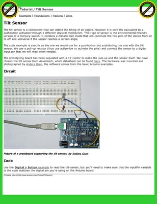 Arduino : Tutorial / Tilt Sensor
Learning Examples | Foundations | Hacking | Links
Tilt Sensor
The tilt sensor is a component that can detect the tilting of an object. However it is only the equivalent to a
pushbutton activated through a different physical mechanism. This type of sensor is the environmental-friendly
version of a mercury-switch. It contains a metallic ball inside that will commute the two pins of the device from on
to off and viceversa if the sensor reaches a certain angle.
The code example is exactly as the one we would use for a pushbutton but substituting this one with the tilt
sensor. We use a pull-up resistor (thus use active-low to activate the pins) and connect the sensor to a digital
input pin that we will read when needed.
The prototyping board has been populated with a 1K resitor to make the pull-up and the sensor itself. We have
chosen the tilt sensor from Assemtech, which datasheet can be found here. The hardware was mounted and
photographed by Anders Gran, the software comes from the basic Arduino examples.
Circuit
Picture of a protoboard supporting the tilt sensor, by Anders Gran
Code
Use the Digital > Button example to read the tilt-sensor, but you'll need to make sure that the inputPin variable
in the code matches the digital pin you're using on the Arduino board.
(Printable View of http://www.arduino.cc/en/Tutorial/TiltSensor)
Ashifur Rahaman
C
lick
to
B
U
Y
N
O
W
!
PD F-XChange Edit
or
www
.
tracker-software.com
C
lick
to
B
U
Y
N
O
W
!
PD
F-XChange Edit
or
www
.
tracker-software
.com
 