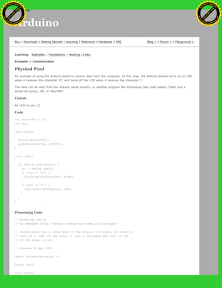 Arduino
Buy | Download | Getting Started | Learning | Reference | Hardware | FAQ Blog » | Forum » | Playground »
Learning Examples | Foundations | Hacking | Links
Examples > Communication
Physical Pixel
An example of using the Arduino board to receive data from the computer. In this case, the Arduino boards turns on an LED
when it receives the character 'H', and turns off the LED when it receives the character 'L'.
The data can be sent from the Arduino serial monitor, or another program like Processing (see code below), Flash (via a
serial-net proxy), PD, or Max/MSP.
Circuit
An LED on pin 13.
Code
int outputPin = 13;
int val;
void setup()
{
Serial.begin(9600);
pinMode(outputPin, OUTPUT);
}
void loop()
{
if (Serial.available()) {
val = Serial.read();
if (val == 'H') {
digitalWrite(outputPin, HIGH);
}
if (val == 'L') {
digitalWrite(outputPin, LOW);
}
}
}
Processing Code
// mouseover serial
// by BARRAGAN <http://people.interaction-ivrea.it/h.barragan>
// Demonstrates how to send data to the Arduino I/O board, in order to
// turn ON a light if the mouse is over a rectangle and turn it off
// if the mouse is not.
// created 13 May 2004
import processing.serial.*;
Serial port;
void setup()
Ashifur Rahaman
C
lick
to
B
U
Y
N
O
W
!
PD F-XChange Edit
or
www
.
tracker-software.com
C
lick
to
B
U
Y
N
O
W
!
PD
F-XChange Edit
or
www
.
tracker-software
.com
search
 