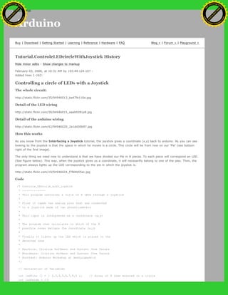 Arduino
Buy | Download | Getting Started | Learning | Reference | Hardware | FAQ Blog » | Forum » | Playground »
Tutorial.ControleLEDcircleWithJoystick History
Hide minor edits - Show changes to markup
February 03, 2006, at 10:31 AM by 193.49.124.107 -
Added lines 1-163:
Controlling a circle of LEDs with a Joystick
The whole circuit:
http://static.flickr.com/35/94946013_ba47fe116e.jpg
Detail of the LED wiring
http://static.flickr.com/39/94946015_aaab0281e8.jpg
Detail of the arduino wiring
http://static.flickr.com/42/94946020_2a1dd30b97.jpg
How this works
As you know from the Interfacing a Joystick tutorial, the joystick gives a coordinate (x,y) back to arduino. As you can see
looking to the joystick is that the space in which he moves is a circle. This circle will be from now on our 'Pie' (see bottom
right of the first image).
The only thing we need now to understand is that we have divided our Pie in 8 pieces. To each piece will correspond an LED.
(See figure below). This way, when the joystick gives us a coordinate, it will necesarilly belong to one of the pies. Then, the
program always lights up the LED corresponding to the pie in which the joystick is.
http://static.flickr.com/19/94946024_f7fd4b55ec.jpg
Code
/* Controle_LEDcirle_with_joystik
* ------------
* This program controles a cirle of 8 LEDs through a joystick
*
* First it reads two analog pins that are connected
* to a joystick made of two potentiometers
*
* This input is interpreted as a coordinate (x,y)
*
* The program then calculates to which of the 8
* possible zones belogns the coordinate (x,y)
*
* Finally it ligths up the LED which is placed in the
* detected zone
*
* @authors: Cristina Hoffmann and Gustavo Jose Valera
* @hardware: Cristina Hofmann and Gustavo Jose Valera
* @context: Arduino Workshop at medialamadrid
*/
// Declaration of Variables
int ledPins [] = { 2,3,4,5,6,7,8,9 }; // Array of 8 leds mounted in a circle
int ledVerde = 13;
Ashifur Rahaman
C
lick
to
B
U
Y
N
O
W
!
PD F-XChange Edit
or
www
.
tracker-software.com
C
lick
to
B
U
Y
N
O
W
!
PD
F-XChange Edit
or
www
.
tracker-software
.com
search
 