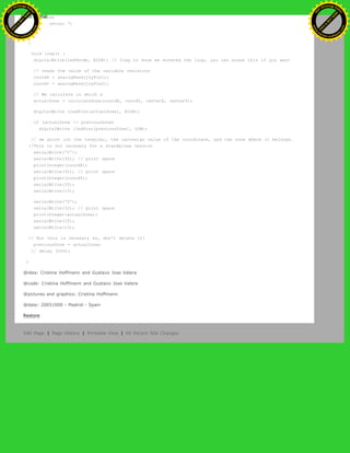else
return 7;
}
}
}
void loop() {
digitalWrite(ledVerde, HIGH); // flag to know we entered the loop, you can erase this if you want
// reads the value of the variable resistors
coordX = analogRead(joyPin1);
coordY = analogRead(joyPin2);
// We calculate in which x
actualZone = calculateZone(coordX, coordY, centerX, centerY);
digitalWrite (ledPins[actualZone], HIGH);
if (actualZone != previousZone)
digitalWrite (ledPins[previousZone], LOW);
// we print int the terminal, the cartesian value of the coordinate, and the zone where it belongs.
//This is not necesary for a standalone version
serialWrite('C');
serialWrite(32); // print space
printInteger(coordX);
serialWrite(32); // print space
printInteger(coordY);
serialWrite(10);
serialWrite(13);
serialWrite('Z');
serialWrite(32); // print space
printInteger(actualZone);
serialWrite(10);
serialWrite(13);
// But this is necesary so, don't delete it!
previousZone = actualZone;
// delay (500);
}
@idea: Cristina Hoffmann and Gustavo Jose Valera
@code: Cristina Hoffmann and Gustavo Jose Valera
@pictures and graphics: Cristina Hoffmann
@date: 20051008 - Madrid - Spain
Restore
Edit Page | Page History | Printable View | All Recent Site Changes
Ashifur Rahaman
C
lick
to
B
U
Y
N
O
W
!
PD F-XChange Edit
or
www
.
tracker-software.com
C
lick
to
B
U
Y
N
O
W
!
PD
F-XChange Edit
or
www
.
tracker-software
.com
 