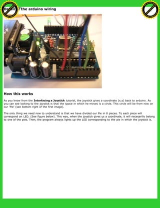 Detail of the arduino wiring
How this works
As you know from the Interfacing a Joystick tutorial, the joystick gives a coordinate (x,y) back to arduino. As
you can see looking to the joystick is that the space in which he moves is a circle. This circle will be from now on
our 'Pie' (see bottom right of the first image).
The only thing we need now to understand is that we have divided our Pie in 8 pieces. To each piece will
correspond an LED. (See figure below). This way, when the joystick gives us a coordinate, it will necesarilly belong
to one of the pies. Then, the program always lights up the LED corresponding to the pie in which the joystick is.
Ashifur Rahaman
C
lick
to
B
U
Y
N
O
W
!
PD F-XChange Edit
or
www
.
tracker-software.com
C
lick
to
B
U
Y
N
O
W
!
PD
F-XChange Edit
or
www
.
tracker-software
.com
 
