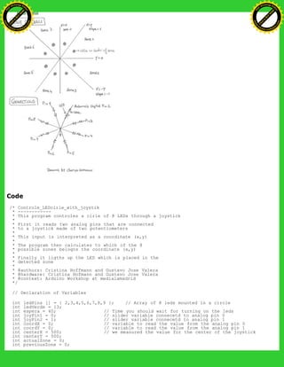 Code
/* Controle_LEDcirle_with_joystik
* ------------
* This program controles a cirle of 8 LEDs through a joystick
*
* First it reads two analog pins that are connected
* to a joystick made of two potentiometers
*
* This input is interpreted as a coordinate (x,y)
*
* The program then calculates to which of the 8
* possible zones belogns the coordinate (x,y)
*
* Finally it ligths up the LED which is placed in the
* detected zone
*
* @authors: Cristina Hoffmann and Gustavo Jose Valera
* @hardware: Cristina Hofmann and Gustavo Jose Valera
* @context: Arduino Workshop at medialamadrid
*/
// Declaration of Variables
int ledPins [] = { 2,3,4,5,6,7,8,9 }; // Array of 8 leds mounted in a circle
int ledVerde = 13;
int espera = 40; // Time you should wait for turning on the leds
int joyPin1 = 0; // slider variable connecetd to analog pin 0
int joyPin2 = 1; // slider variable connecetd to analog pin 1
int coordX = 0; // variable to read the value from the analog pin 0
int coordY = 0; // variable to read the value from the analog pin 1
int centerX = 500; // we measured the value for the center of the joystick
int centerY = 500;
int actualZone = 0;
int previousZone = 0;
Ashifur Rahaman
C
lick
to
B
U
Y
N
O
W
!
PD F-XChange Edit
or
www
.
tracker-software.com
C
lick
to
B
U
Y
N
O
W
!
PD
F-XChange Edit
or
www
.
tracker-software
.com
 
