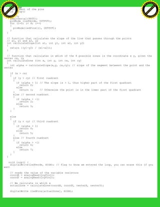 // Asignment of the pins
void setup()
{
int i;
beginSerial(9600);
pinMode (ledVerde, OUTPUT);
for (i=0; i< 8; i++)
{
pinMode(ledPins[i], OUTPUT);
}
}
// function that calculates the slope of the line that passes through the points
// x1, y1 and x2, y2
int calculateSlope(int x1, int y1, int x2, int y2)
{
return ((y1-y2) / (x1-x2));
}
// function that calculates in which of the 8 possible zones is the coordinate x y, given the
center cx, cy
int calculateZone (int x, int y, int cx, int cy)
{
int alpha = calculateSlope(x,y, cx,cy); // slope of the segment betweent the point and the
center
if (x > cx)
{
if (y > cy) // first cuadrant
{
if (alpha > 1) // The slope is > 1, thus higher part of the first quadrant
return 0;
else
return 1; // Otherwise the point is in the lower part of the first quadrant
}
else // second cuadrant
{
if (alpha > -1)
return 2;
else
return 3;
}
}
else
{
if (y < cy) // third cuadrant
{
if (alpha > 1)
return 4;
else
return 5;
}
else // fourth cuadrant
{
if (alpha > -1)
return 6;
else
return 7;
}
}
}
void loop() {
digitalWrite(ledVerde, HIGH); // flag to know we entered the loop, you can erase this if you
want
// reads the value of the variable resistors
coordX = analogRead(joyPin1);
coordY = analogRead(joyPin2);
// We calculate in which x
actualZone = calculateZone(coordX, coordY, centerX, centerY);
digitalWrite (ledPins[actualZone], HIGH);
Ashifur Rahaman
C
lick
to
B
U
Y
N
O
W
!
PD F-XChange Edit
or
www
.
tracker-software.com
C
lick
to
B
U
Y
N
O
W
!
PD
F-XChange Edit
or
www
.
tracker-software
.com
 