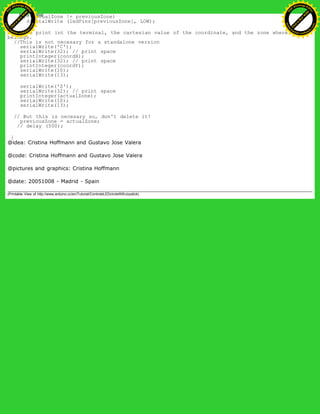 if (actualZone != previousZone)
digitalWrite (ledPins[previousZone], LOW);
// we print int the terminal, the cartesian value of the coordinate, and the zone where it
belongs.
//This is not necesary for a standalone version
serialWrite('C');
serialWrite(32); // print space
printInteger(coordX);
serialWrite(32); // print space
printInteger(coordY);
serialWrite(10);
serialWrite(13);
serialWrite('Z');
serialWrite(32); // print space
printInteger(actualZone);
serialWrite(10);
serialWrite(13);
// But this is necesary so, don't delete it!
previousZone = actualZone;
// delay (500);
}
@idea: Cristina Hoffmann and Gustavo Jose Valera
@code: Cristina Hoffmann and Gustavo Jose Valera
@pictures and graphics: Cristina Hoffmann
@date: 20051008 - Madrid - Spain
(Printable View of http://www.arduino.cc/en/Tutorial/ControleLEDcircleWithJoystick)
Ashifur Rahaman
C
lick
to
B
U
Y
N
O
W
!
PD F-XChange Edit
or
www
.
tracker-software.com
C
lick
to
B
U
Y
N
O
W
!
PD
F-XChange Edit
or
www
.
tracker-software
.com
 